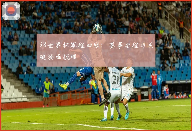 98世界杯赛程回顾:赛事进程与关键场面梳理