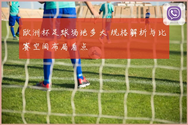 欧洲杯足球场地多大 规格解析与比赛空间布局看点